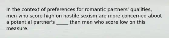 In the context of preferences for romantic partners' qualities, men who score high on hostile sexism are more concerned about a potential partner's _____ than men who score low on this measure.