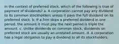 In the context of preferred stock, which of the following is true of payment of dividends? a. A corporation cannot pay any dividend to its common stockholders unless it pays the full dividend on its preferred stock. b. If a firm skips a preferred dividend in one period, the amount it must pay the next period is triple the amount. c. Unlike dividends on common stock, dividends on preferred stock are usually an unstated amount. d. A corporation has a legal obligation to pay a dividend to all its stockholders.