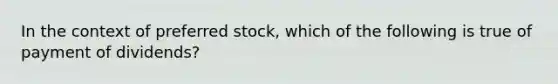 In the context of preferred stock, which of the following is true of payment of dividends?