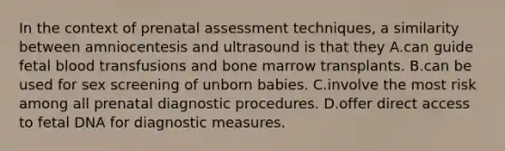 In the context of prenatal assessment techniques, a similarity between amniocentesis and ultrasound is that they A.can guide fetal blood transfusions and bone marrow transplants. B.can be used for sex screening of unborn babies. C.involve the most risk among all prenatal diagnostic procedures. D.offer direct access to fetal DNA for diagnostic measures.