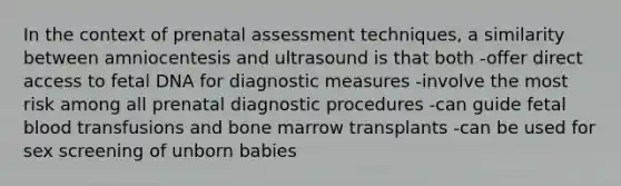 In the context of prenatal assessment techniques, a similarity between amniocentesis and ultrasound is that both -offer direct access to fetal DNA for diagnostic measures -involve the most risk among all prenatal diagnostic procedures -can guide fetal blood transfusions and bone marrow transplants -can be used for sex screening of unborn babies