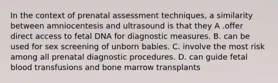 In the context of prenatal assessment techniques, a similarity between amniocentesis and ultrasound is that they A .offer direct access to fetal DNA for diagnostic measures. B. can be used for sex screening of unborn babies. C. involve the most risk among all prenatal diagnostic procedures. D. can guide fetal blood transfusions and bone marrow transplants