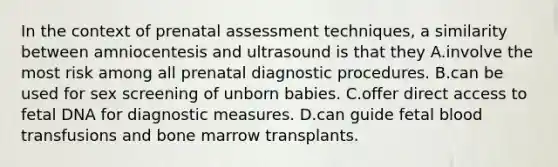 In the context of prenatal assessment techniques, a similarity between amniocentesis and ultrasound is that they A.involve the most risk among all prenatal diagnostic procedures. B.can be used for sex screening of unborn babies. C.offer direct access to fetal DNA for diagnostic measures. D.can guide fetal blood transfusions and bone marrow transplants.