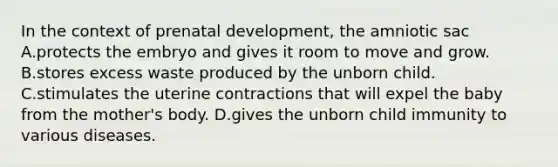 In the context of prenatal development, the amniotic sac A.protects the embryo and gives it room to move and grow. B.stores excess waste produced by the unborn child. C.stimulates the uterine contractions that will expel the baby from the mother's body. D.gives the unborn child immunity to various diseases.