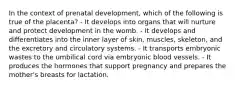 In the context of prenatal development, which of the following is true of the placenta? - It develops into organs that will nurture and protect development in the womb. - It develops and differentiates into the inner layer of skin, muscles, skeleton, and the excretory and circulatory systems. - It transports embryonic wastes to the umbilical cord via embryonic blood vessels. - It produces the hormones that support pregnancy and prepares the mother's breasts for lactation.