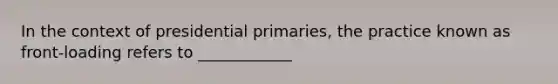 In the context of presidential primaries, the practice known as front-loading refers to ____________