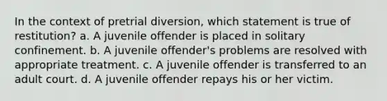 In the context of pretrial diversion, which statement is true of restitution? a. A juvenile offender is placed in solitary confinement. b. A juvenile offender's problems are resolved with appropriate treatment. c. A juvenile offender is transferred to an adult court. d. A juvenile offender repays his or her victim.