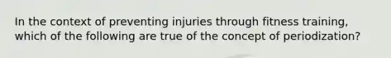 In the context of preventing injuries through fitness training, which of the following are true of the concept of periodization?