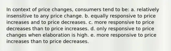 In context of price changes, consumers tend to be: a. relatively insensitive to any price change. b. equally responsive to price increases and to price decreases. c. more responsive to price decreases than to price increases. d. only responsive to price changes when elaboration is high. e. more responsive to price increases than to price decreases.