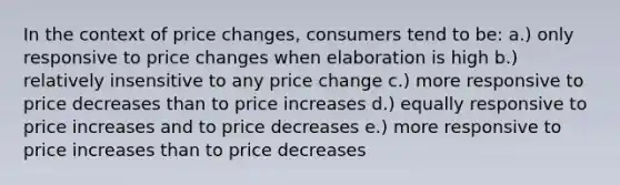 In the context of price changes, consumers tend to be: a.) only responsive to price changes when elaboration is high b.) relatively insensitive to any price change c.) more responsive to price decreases than to price increases d.) equally responsive to price increases and to price decreases e.) more responsive to price increases than to price decreases