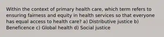 Within the context of primary health care, which term refers to ensuring fairness and equity in health services so that everyone has equal access to health care? a) Distributive justice b) Beneficence c) Global health d) Social justice