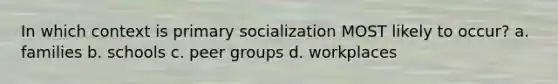 In which context is primary socialization MOST likely to occur? a. families b. schools c. peer groups d. workplaces