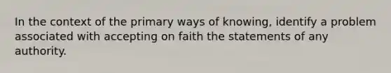 In the context of the primary ways of knowing, identify a problem associated with accepting on faith the statements of any authority.