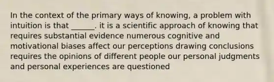 In the context of the primary ways of knowing, a problem with intuition is that ______. it is a scientific approach of knowing that requires substantial evidence numerous cognitive and motivational biases affect our perceptions drawing conclusions requires the opinions of different people our personal judgments and personal experiences are questioned