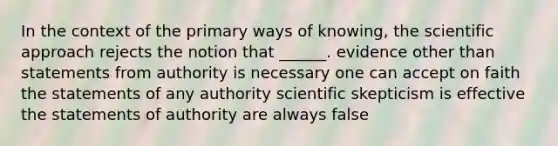 In the context of the primary ways of knowing, the scientific approach rejects the notion that ______. evidence other than statements from authority is necessary one can accept on faith the statements of any authority scientific skepticism is effective the statements of authority are always false