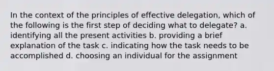 In the context of the principles of effective delegation, which of the following is the first step of deciding what to delegate? a. identifying all the present activities b. providing a brief explanation of the task c. indicating how the task needs to be accomplished d. choosing an individual for the assignment