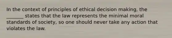 In the context of principles of ethical decision making, the _______ states that the law represents the minimal moral standards of society, so one should never take any action that violates the law.