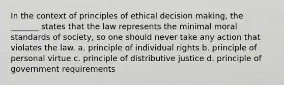 In the context of principles of ethical decision making, the _______ states that the law represents the minimal moral standards of society, so one should never take any action that violates the law. a. principle of individual rights b. principle of personal virtue c. principle of distributive justice d. principle of government requirements