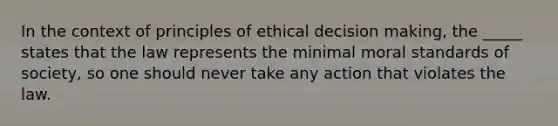 In the context of principles of ethical decision making, the _____ states that the law represents the minimal moral standards of society, so one should never take any action that violates the law.