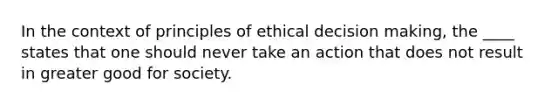 In the context of principles of ethical decision making, the ____ states that one should never take an action that does not result in greater good for society.