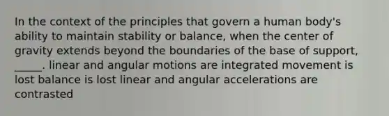 In the context of the principles that govern a human body's ability to maintain stability or balance, when the center of gravity extends beyond the boundaries of the base of support, _____. linear and angular motions are integrated movement is lost balance is lost linear and angular accelerations are contrasted