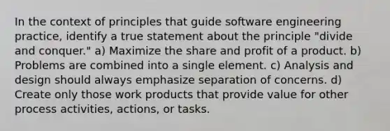 In the context of principles that guide software engineering practice, identify a true statement about the principle "divide and conquer." a) Maximize the share and profit of a product. b) Problems are combined into a single element. c) Analysis and design should always emphasize separation of concerns. d) Create only those work products that provide value for other process activities, actions, or tasks.