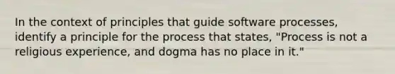 In the context of principles that guide software processes, identify a principle for the process that states, "Process is not a religious experience, and dogma has no place in it."