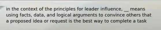 in the context of the principles for leader influence, __ means using facts, data, and logical arguments to convince others that a proposed idea or request is the best way to complete a task