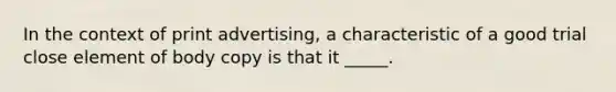 In the context of print advertising, a characteristic of a good trial close element of body copy is that it _____.