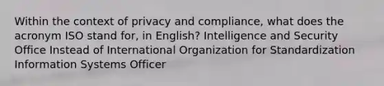 Within the context of privacy and compliance, what does the acronym ISO stand for, in English? Intelligence and Security Office Instead of International Organization for Standardization Information Systems Officer