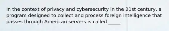 In the context of privacy and cybersecurity in the 21st century, a program designed to collect and process foreign intelligence that passes through American servers is called _____.