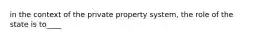 in the context of the private property system, the role of the state is to____