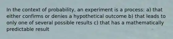 In the context of probability, an experiment is a process: a) that either confirms or denies a hypothetical outcome b) that leads to only one of several possible results c) that has a mathematically predictable result