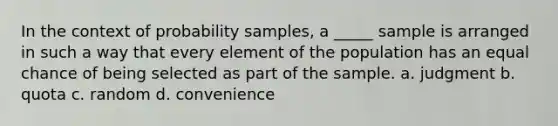 In the context of probability samples, a _____ sample is arranged in such a way that every element of the population has an equal chance of being selected as part of the sample. a. judgment b. quota c. random d. convenience