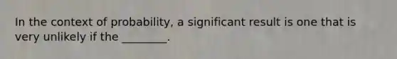 In the context of probability, a significant result is one that is very unlikely if the ________.