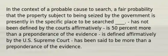 In the context of a probable cause to search, a fair probability that the property subject to being seized by the government is presently in the specific place to be searched ____. - has not been defined by the courts affirmatively - is 50 percent <a href='https://www.questionai.com/knowledge/keWHlEPx42-more-than' class='anchor-knowledge'>more than</a> a preponderance of the evidence - is defined affirmatively by the U.S. Supreme Court - has been said to be more than a preponderance of the evidence.