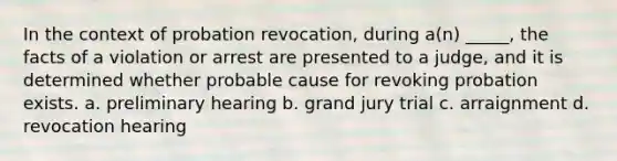 In the context of probation revocation, during a(n) _____, the facts of a violation or arrest are presented to a judge, and it is determined whether probable cause for revoking probation exists. a. preliminary hearing b. grand jury trial c. arraignment d. revocation hearing