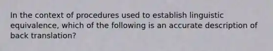 In the context of procedures used to establish linguistic equivalence, which of the following is an accurate description of back translation?