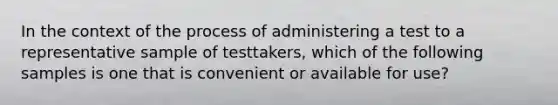 In the context of the process of administering a test to a representative sample of testtakers, which of the following samples is one that is convenient or available for use?