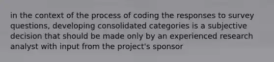 in the context of the process of coding the responses to survey questions, developing consolidated categories is a subjective decision that should be made only by an experienced research analyst with input from the project's sponsor