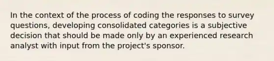 In the context of the process of coding the responses to survey questions, developing consolidated categories is a subjective decision that should be made only by an experienced research analyst with input from the project's sponsor.