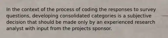 In the context of the process of coding the responses to survey questions, developing consolidated categories is a subjective decision that should be made only by an experienced research analyst with input from the projects sponsor.