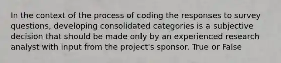 In the context of the process of coding the responses to survey questions, developing consolidated categories is a subjective decision that should be made only by an experienced research analyst with input from the project's sponsor. True or False