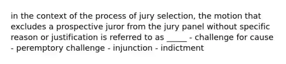 in the context of the process of jury selection, the motion that excludes a prospective juror from the jury panel without specific reason or justification is referred to as _____ - challenge for cause - peremptory challenge - injunction - indictment