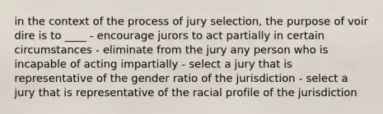 in the context of the process of jury selection, the purpose of voir dire is to ____ - encourage jurors to act partially in certain circumstances - eliminate from the jury any person who is incapable of acting impartially - select a jury that is representative of the gender ratio of the jurisdiction - select a jury that is representative of the racial profile of the jurisdiction