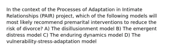 In the context of the Processes of Adaptation in Intimate Relationships (PAIR) project, which of the following models will most likely recommend premarital interventions to reduce the risk of divorce? A) The disillusionment model B) The emergent distress model C) The enduring dynamics model D) The vulnerability-stress-adaptation model