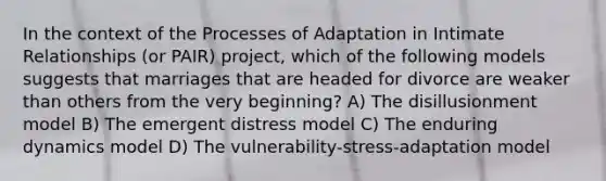 In the context of the Processes of Adaptation in Intimate Relationships (or PAIR) project, which of the following models suggests that marriages that are headed for divorce are weaker than others from the very beginning? A) The disillusionment model B) The emergent distress model C) The enduring dynamics model D) The vulnerability-stress-adaptation model