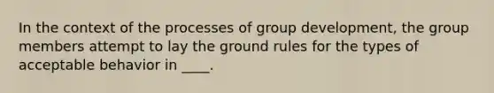 In the context of the processes of group development, the group members attempt to lay the ground rules for the types of acceptable behavior in ____.