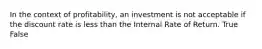 In the context of profitability, an investment is not acceptable if the discount rate is less than the Internal Rate of Return. True False