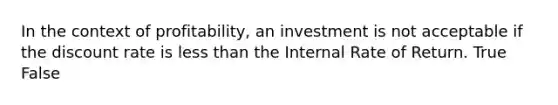 In the context of profitability, an investment is not acceptable if the discount rate is less than the Internal Rate of Return. True False